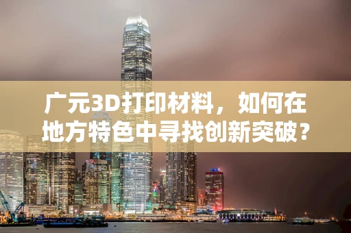 广元3D打印材料，如何在地方特色中寻找创新突破？