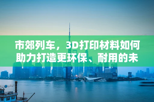 市郊列车，3D打印材料如何助力打造更环保、耐用的未来出行工具？