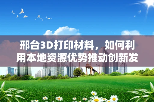 邢台3D打印材料，如何利用本地资源优势推动创新发展？
