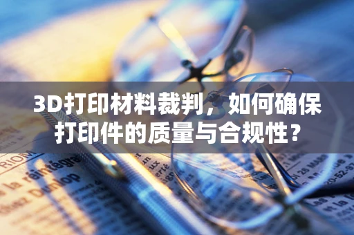 3D打印材料裁判，如何确保打印件的质量与合规性？