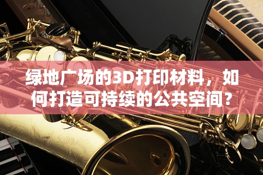 绿地广场的3D打印材料，如何打造可持续的公共空间？