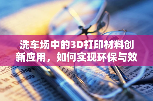 洗车场中的3D打印材料创新应用，如何实现环保与效率的双重提升？