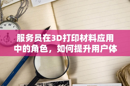 服务员在3D打印材料应用中的角色，如何提升用户体验？