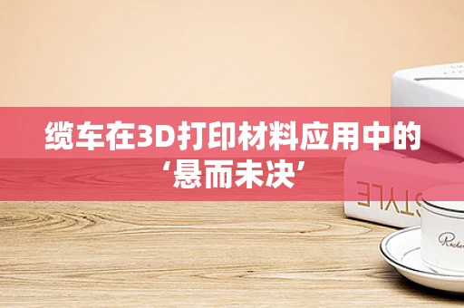 缆车在3D打印材料应用中的‘悬而未决’