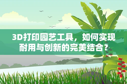 3D打印园艺工具，如何实现耐用与创新的完美结合？