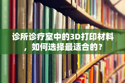诊所诊疗室中的3D打印材料，如何选择最适合的？