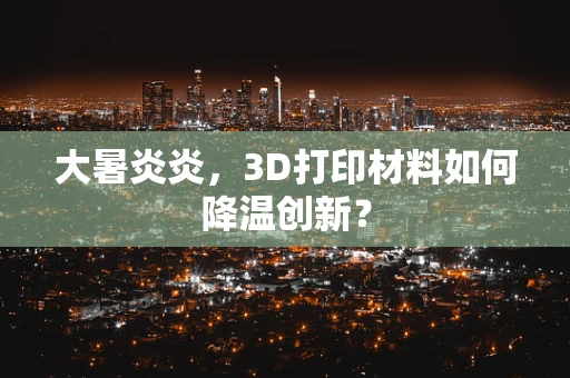 大暑炎炎，3D打印材料如何降温创新？