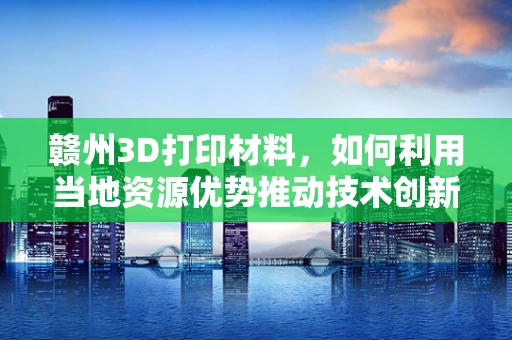 赣州3D打印材料，如何利用当地资源优势推动技术创新？