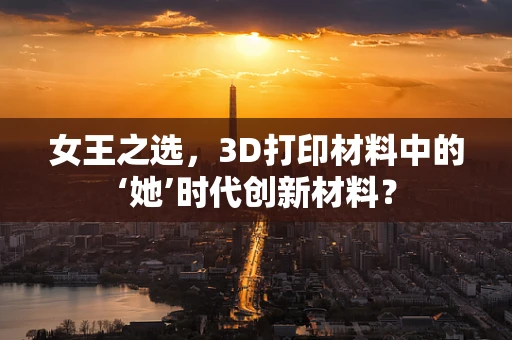 女王之选，3D打印材料中的‘她’时代创新材料？