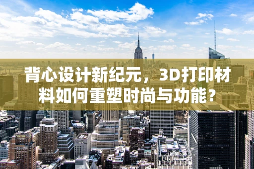 背心设计新纪元，3D打印材料如何重塑时尚与功能？