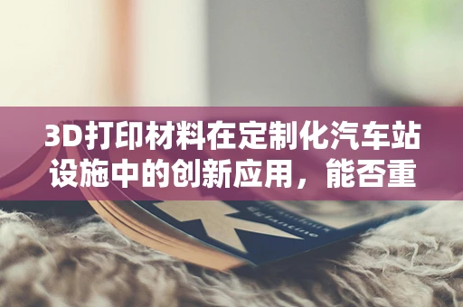 3D打印材料在定制化汽车站设施中的创新应用，能否重塑未来出行体验？