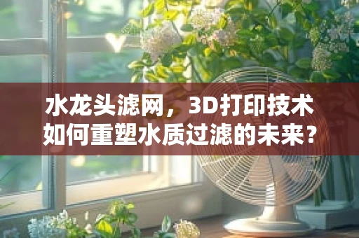 水龙头滤网，3D打印技术如何重塑水质过滤的未来？