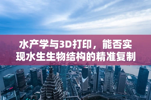 水产学与3D打印，能否实现水生生物结构的精准复制？