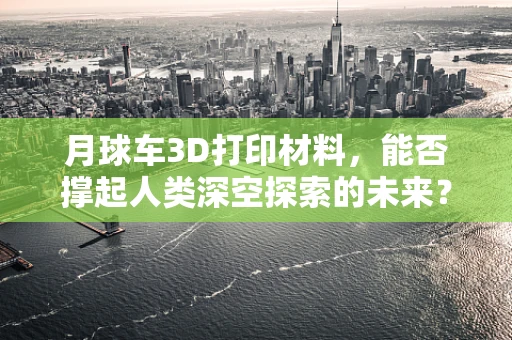 月球车3D打印材料，能否撑起人类深空探索的未来？