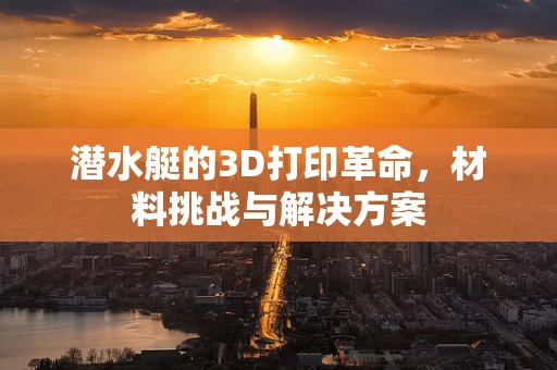 潜水艇的3D打印革命，材料挑战与解决方案