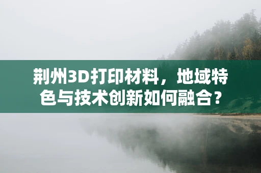 荆州3D打印材料，地域特色与技术创新如何融合？