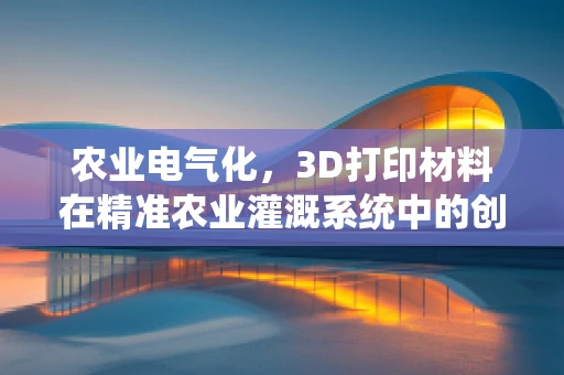 农业电气化，3D打印材料在精准农业灌溉系统中的创新应用？