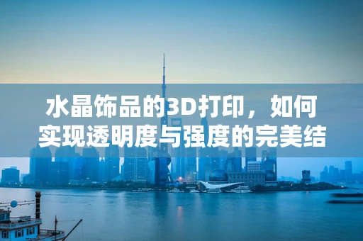 水晶饰品的3D打印，如何实现透明度与强度的完美结合？