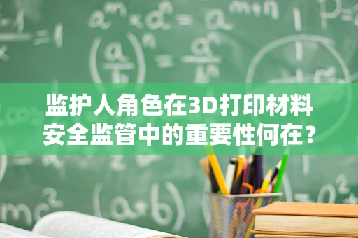监护人角色在3D打印材料安全监管中的重要性何在？
