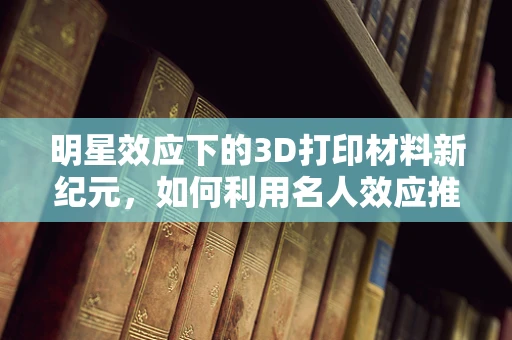 明星效应下的3D打印材料新纪元，如何利用名人效应推动创新应用？
