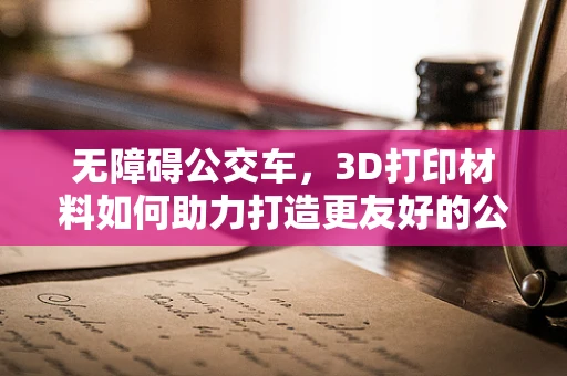 无障碍公交车，3D打印材料如何助力打造更友好的公共交通环境？