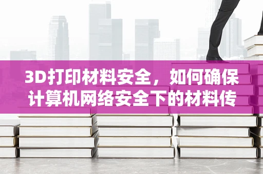 3D打印材料安全，如何确保计算机网络安全下的材料传输？