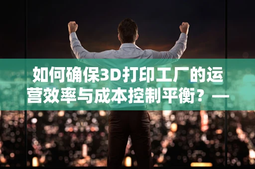 如何确保3D打印工厂的运营效率与成本控制平衡？——一位工厂经理的智慧