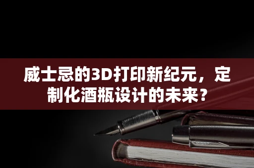 威士忌的3D打印新纪元，定制化酒瓶设计的未来？
