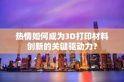 热情如何成为3D打印材料创新的关键驱动力？