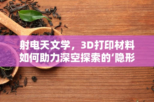 射电天文学，3D打印材料如何助力深空探索的‘隐形桥梁’？