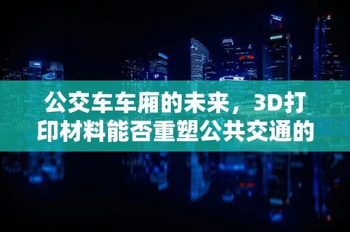 公交车车厢的未来，3D打印材料能否重塑公共交通的舒适与安全？