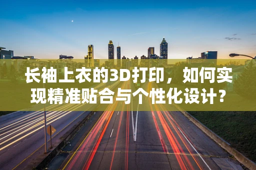 长袖上衣的3D打印，如何实现精准贴合与个性化设计？