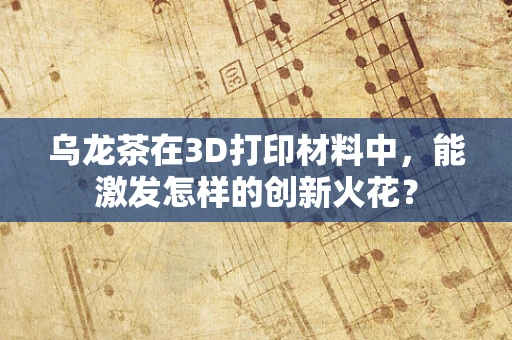 乌龙茶在3D打印材料中，能激发怎样的创新火花？