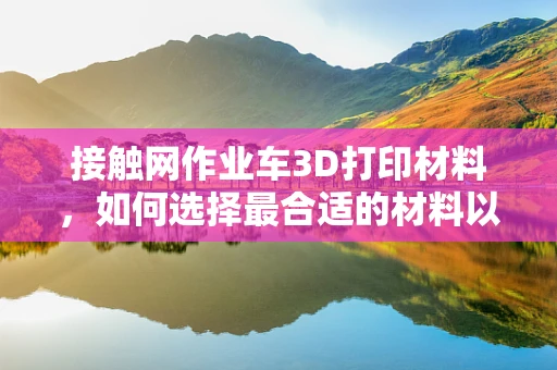 接触网作业车3D打印材料，如何选择最合适的材料以提升作业效率？