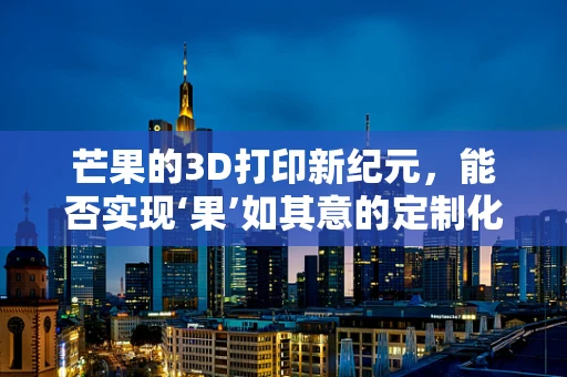 芒果的3D打印新纪元，能否实现‘果’如其意的定制化芒果？