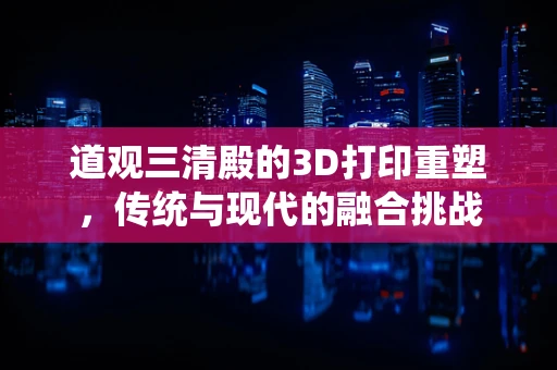道观三清殿的3D打印重塑，传统与现代的融合挑战