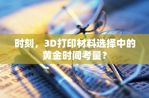时刻，3D打印材料选择中的黄金时间考量？