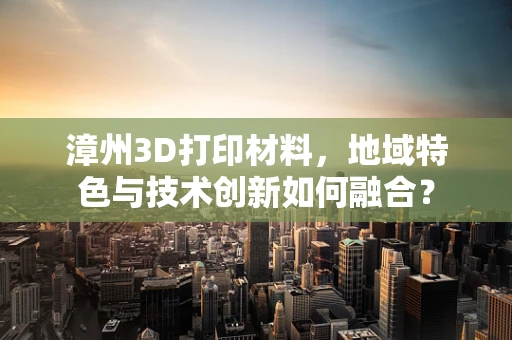 漳州3D打印材料，地域特色与技术创新如何融合？