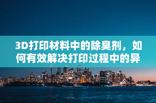 3D打印材料中的除臭剂，如何有效解决打印过程中的异味问题？