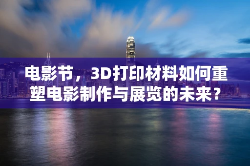 电影节，3D打印材料如何重塑电影制作与展览的未来？