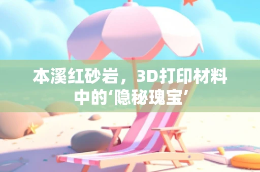 本溪红砂岩，3D打印材料中的‘隐秘瑰宝’