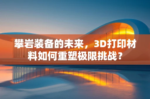 攀岩装备的未来，3D打印材料如何重塑极限挑战？