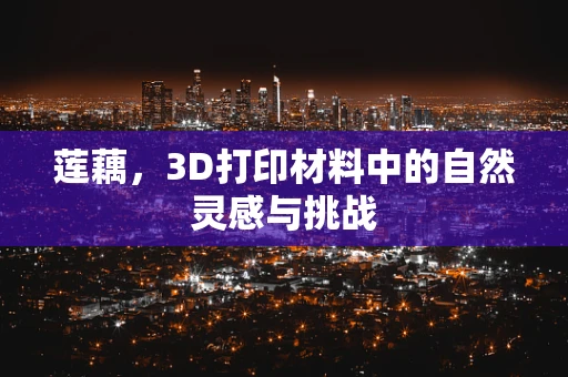 莲藕，3D打印材料中的自然灵感与挑战