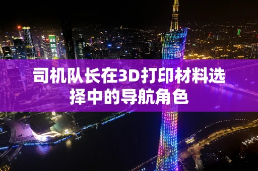 司机队长在3D打印材料选择中的导航角色