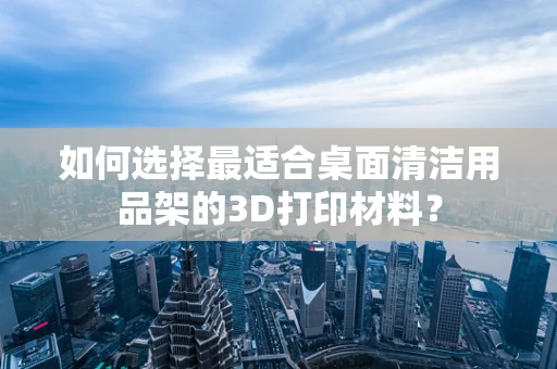 如何选择最适合桌面清洁用品架的3D打印材料？