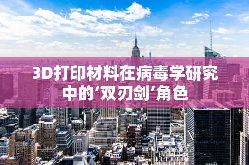 3D打印材料在病毒学研究中的‘双刃剑’角色