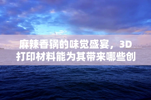 麻辣香锅的味觉盛宴，3D打印材料能为其带来哪些创新体验？