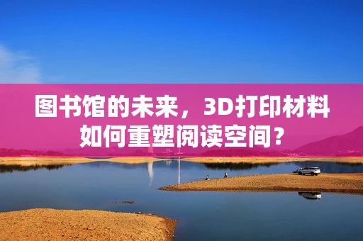 图书馆的未来，3D打印材料如何重塑阅读空间？