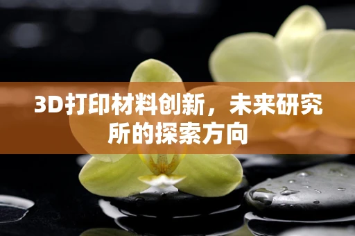 3D打印材料创新，未来研究所的探索方向