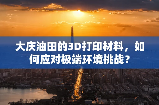 大庆油田的3D打印材料，如何应对极端环境挑战？